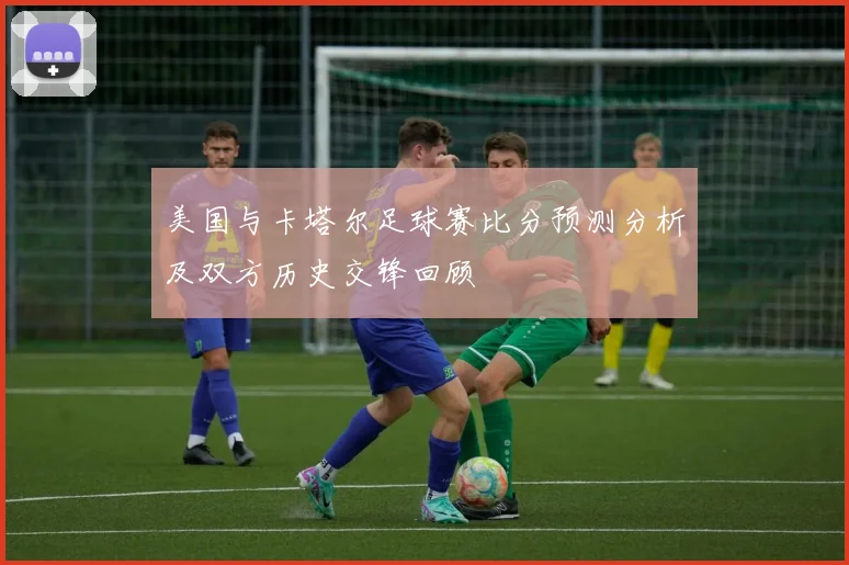 美国与卡塔尔足球赛比分预测分析及双方历史交锋回顾