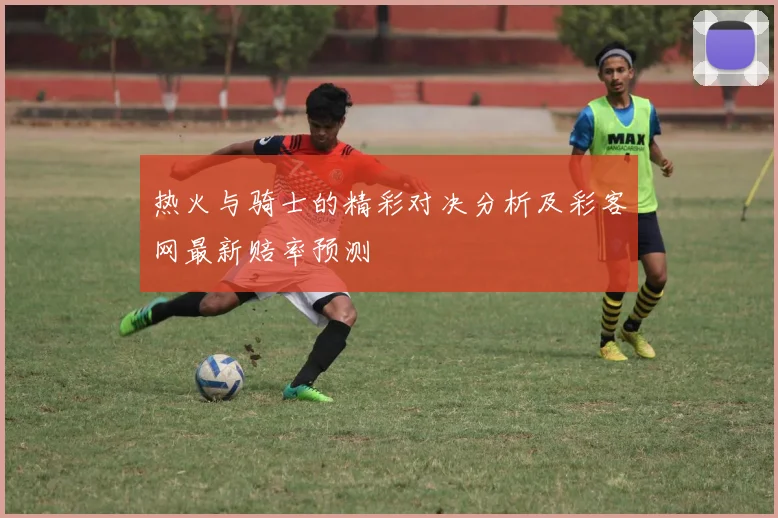 热火与骑士的精彩对决分析及彩客网最新赔率预测
