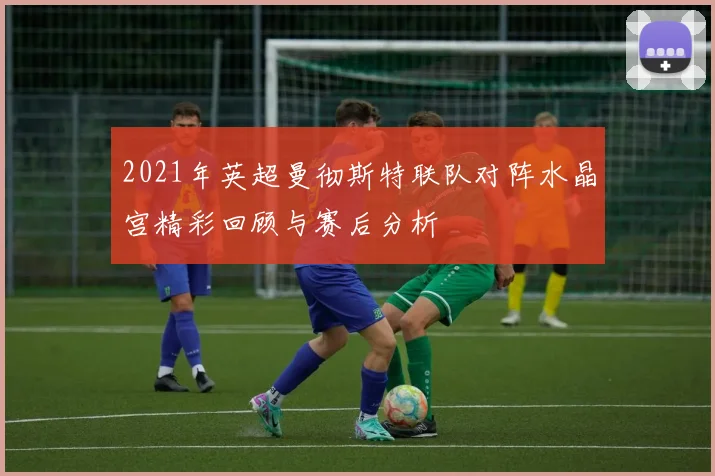 2021年英超曼彻斯特联队对阵水晶宫精彩回顾与赛后分析